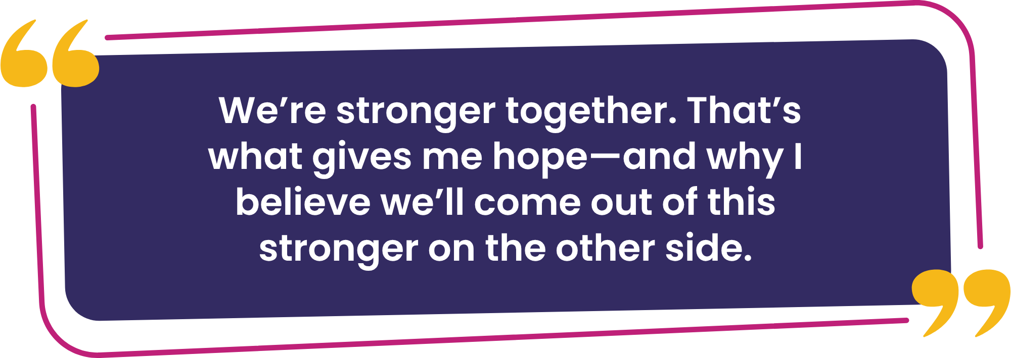 “We’re stronger together. That’s what gives me hope—and why I believe we’ll come out of this stronger on the other side.”