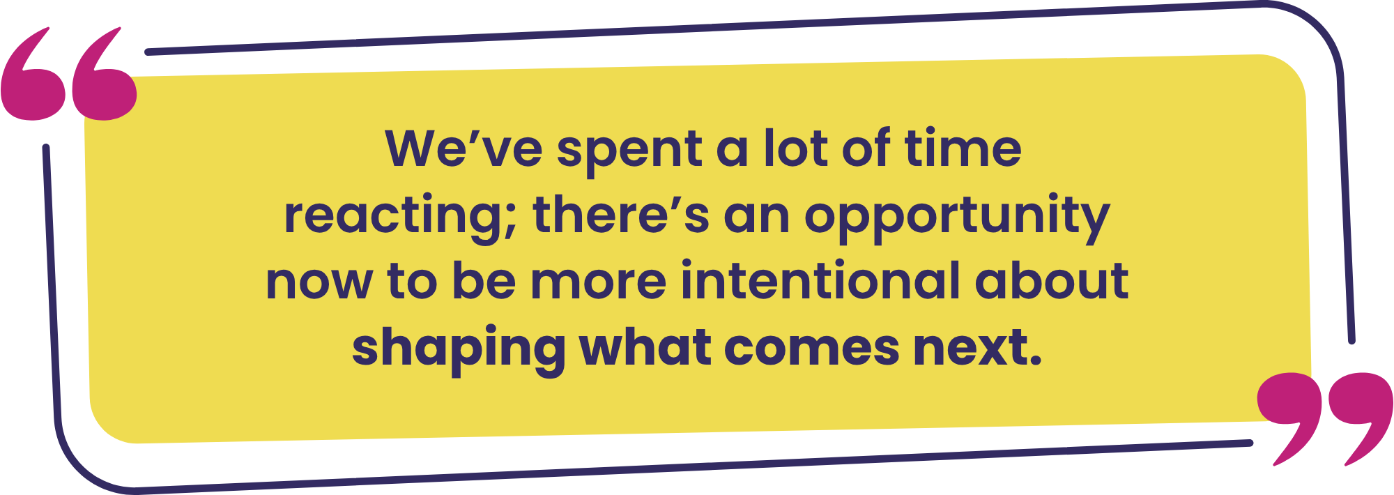 "We’ve spent a lot of time reacting; there’s an opportunity now to be more intentional about shaping what comes next."