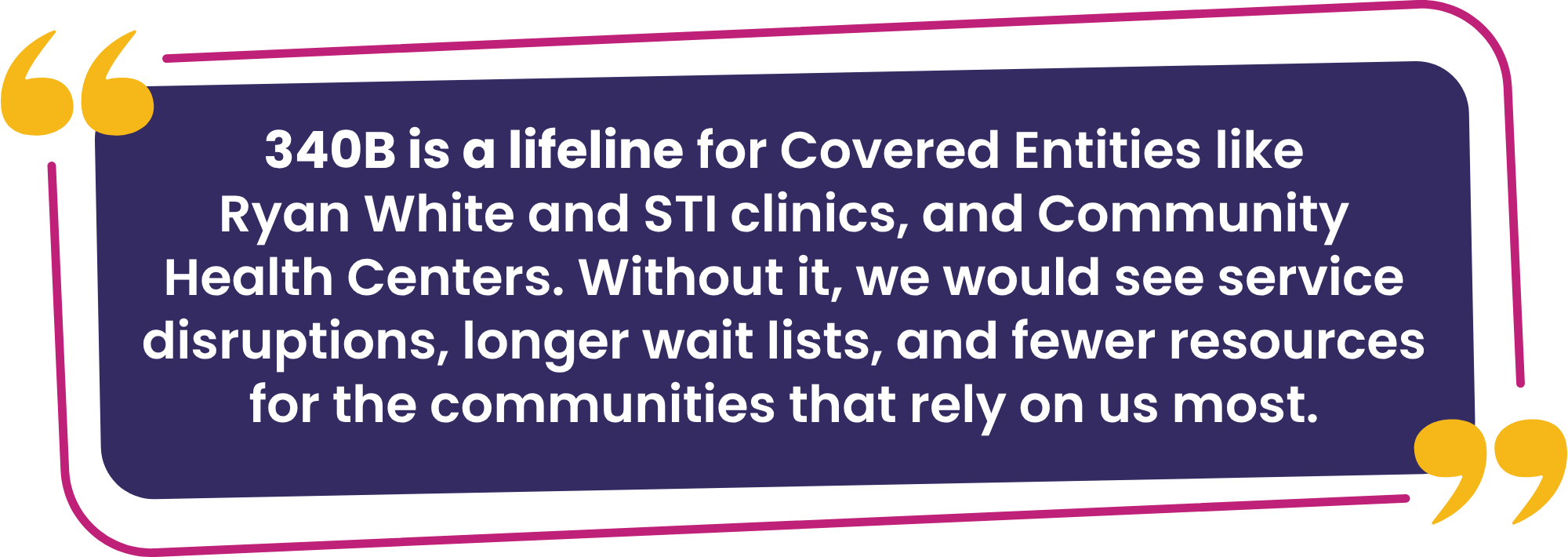 "340B is a lifeline for Covered Entities like Ryan White and STI clinics, and Community Health Centers. Without it, we would see service disruptions, longer wait lists, and fewer resources for the communities that rely on us most.”