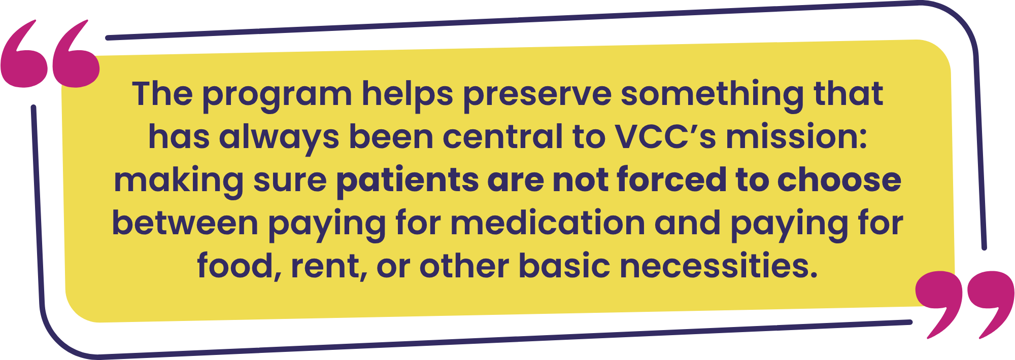 The program helps preserve something that has always been central to VCC’s mission—making sure patients are not forced to choose between paying for medication and paying for food, rent, or other basic necessities.